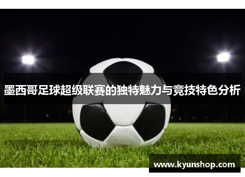 墨西哥足球超级联赛的独特魅力与竞技特色分析 墨西哥足球超级联赛的独特魅力与竞技特色分析