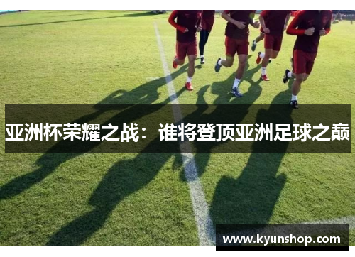 亚洲杯荣耀之战:谁将登顶亚洲足球之巅 亚洲杯荣耀之战:谁将登顶亚洲足球之巅