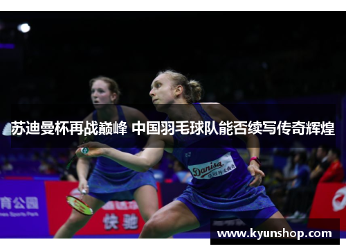 苏迪曼杯再战巅峰 中国羽毛球队能否续写传奇辉煌 苏迪曼杯再战巅峰 中国羽毛球队能否续写传奇辉煌