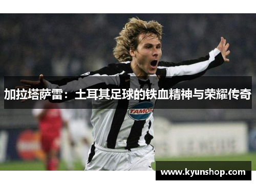 加拉塔萨雷:土耳其足球的铁血精神与荣耀传奇 加拉塔萨雷:土耳其足球的铁血精神与荣耀传奇