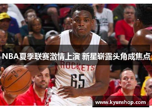 NBA夏季联赛激情上演 新星崭露头角成焦点 NBA夏季联赛激情上演 新星崭露头角成焦点