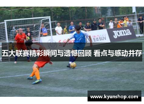 五大联赛精彩瞬间与遗憾回顾 看点与感动并存 五大联赛精彩瞬间与遗憾回顾 看点与感动并存